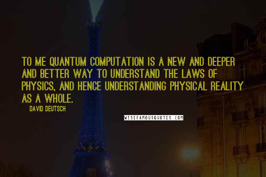 David Deutsch Quotes: To me quantum computation is a new and deeper and better way to understand the laws of physics, and hence understanding physical reality as a whole.