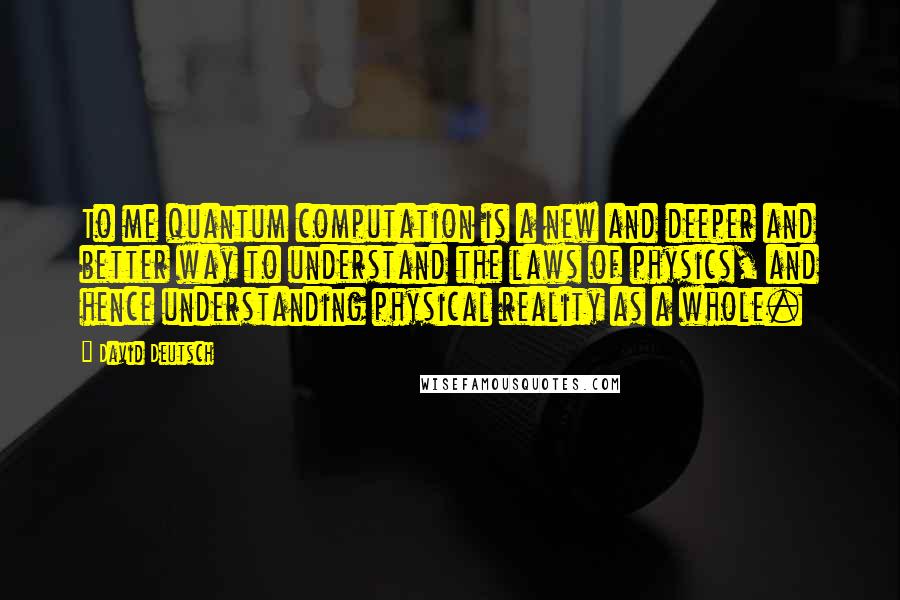 David Deutsch Quotes: To me quantum computation is a new and deeper and better way to understand the laws of physics, and hence understanding physical reality as a whole.