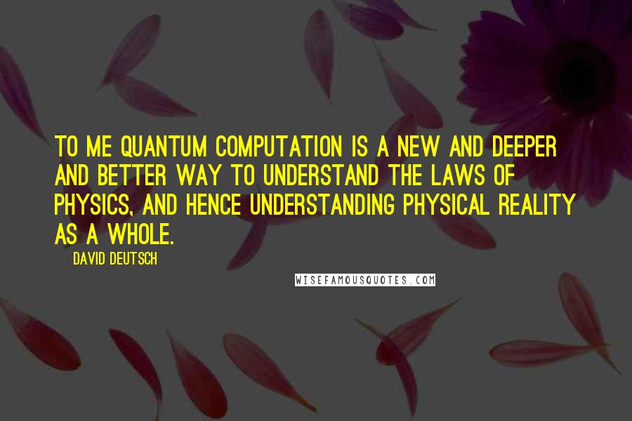 David Deutsch Quotes: To me quantum computation is a new and deeper and better way to understand the laws of physics, and hence understanding physical reality as a whole.