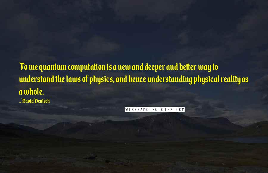 David Deutsch Quotes: To me quantum computation is a new and deeper and better way to understand the laws of physics, and hence understanding physical reality as a whole.