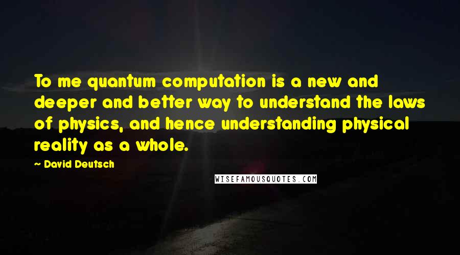 David Deutsch Quotes: To me quantum computation is a new and deeper and better way to understand the laws of physics, and hence understanding physical reality as a whole.