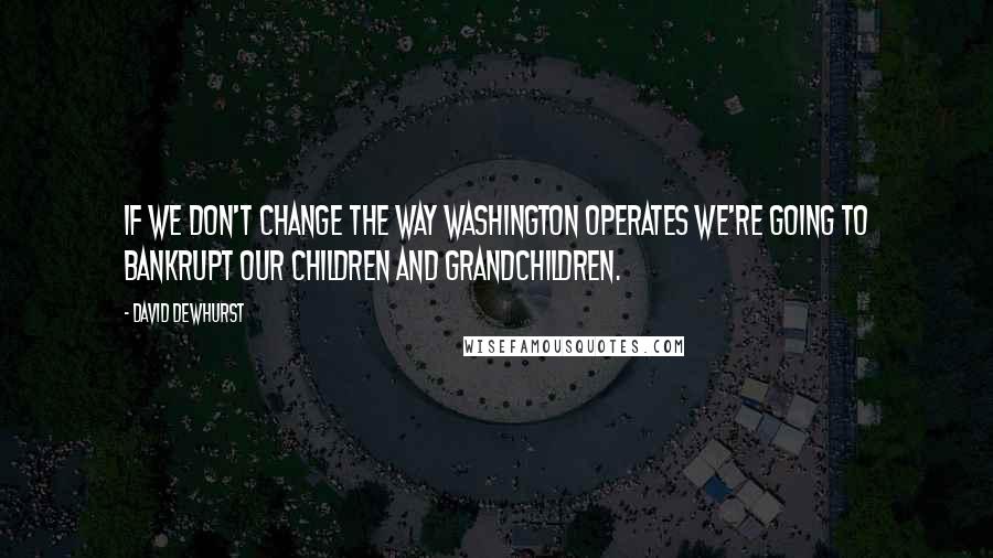 David Dewhurst Quotes: If we don't change the way Washington operates we're going to bankrupt our children and grandchildren.