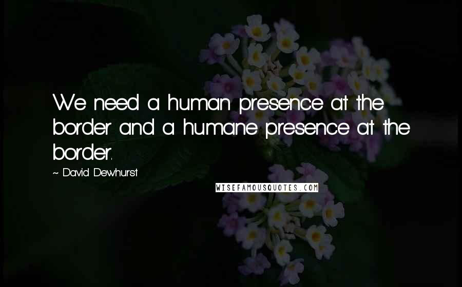 David Dewhurst Quotes: We need a human presence at the border and a humane presence at the border.