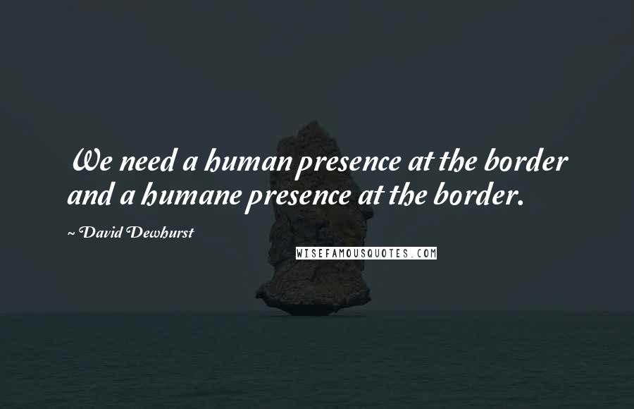 David Dewhurst Quotes: We need a human presence at the border and a humane presence at the border.