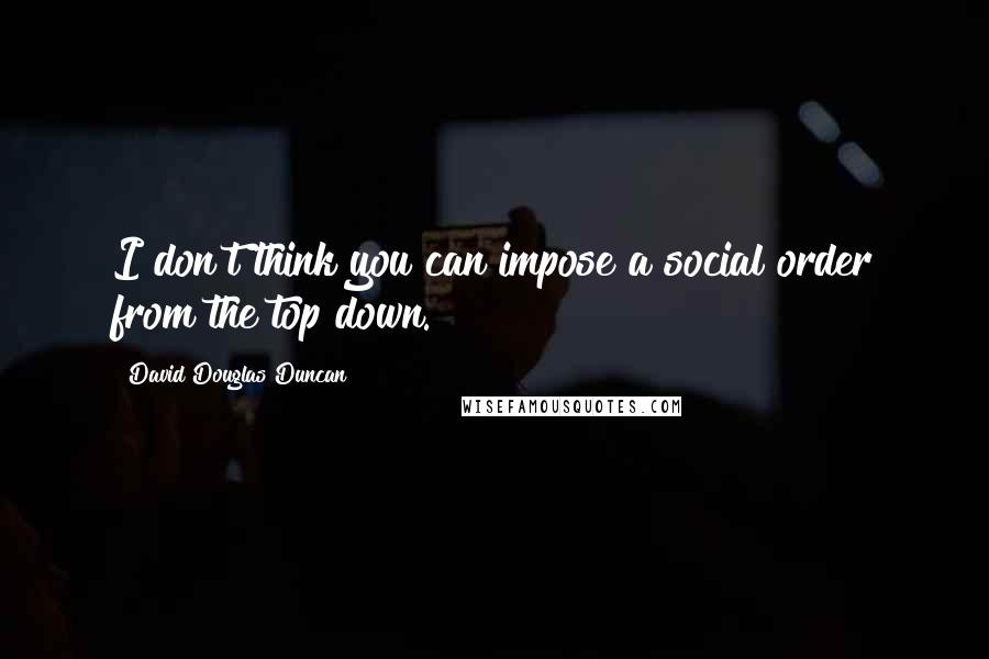 David Douglas Duncan Quotes: I don't think you can impose a social order from the top down.