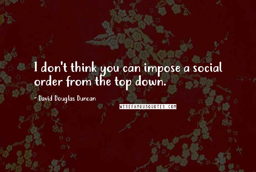 David Douglas Duncan Quotes: I don't think you can impose a social order from the top down.