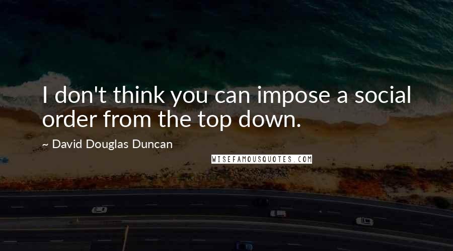 David Douglas Duncan Quotes: I don't think you can impose a social order from the top down.