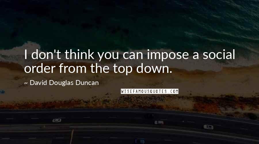 David Douglas Duncan Quotes: I don't think you can impose a social order from the top down.