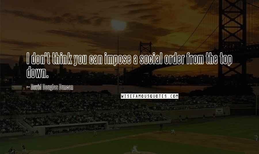 David Douglas Duncan Quotes: I don't think you can impose a social order from the top down.