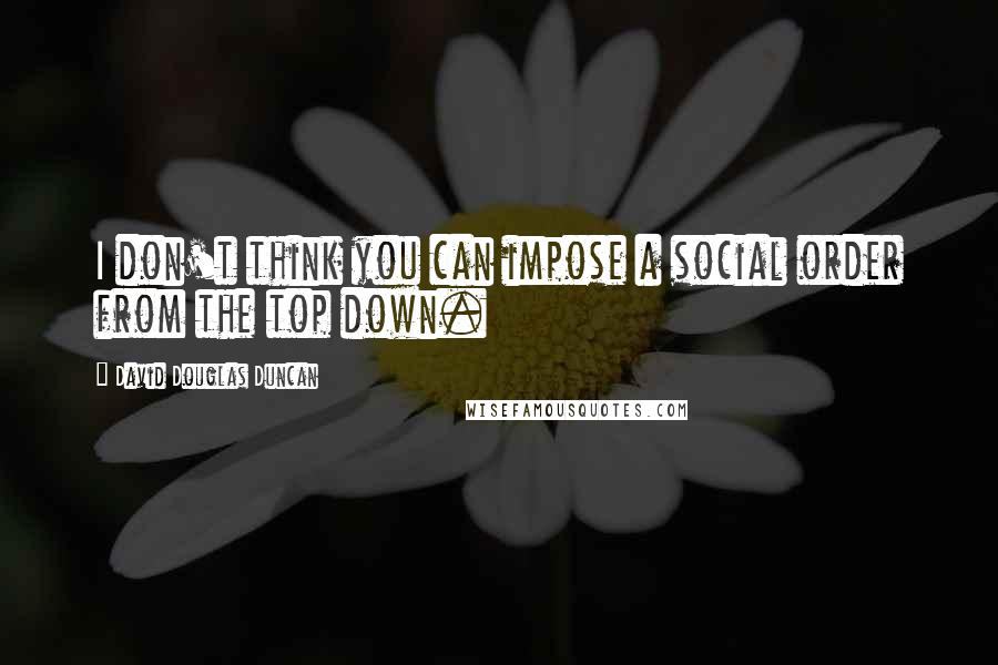 David Douglas Duncan Quotes: I don't think you can impose a social order from the top down.