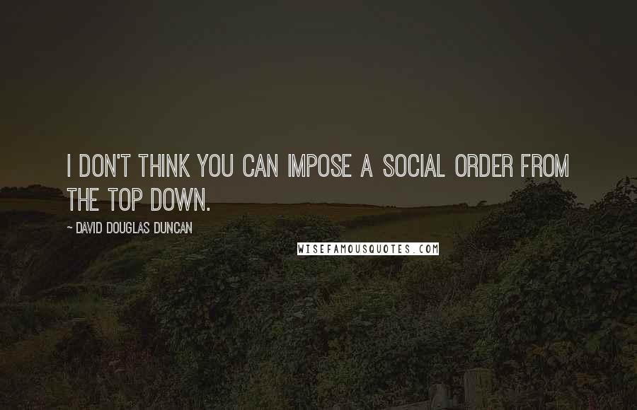 David Douglas Duncan Quotes: I don't think you can impose a social order from the top down.