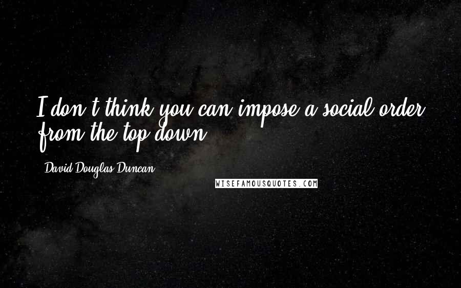 David Douglas Duncan Quotes: I don't think you can impose a social order from the top down.