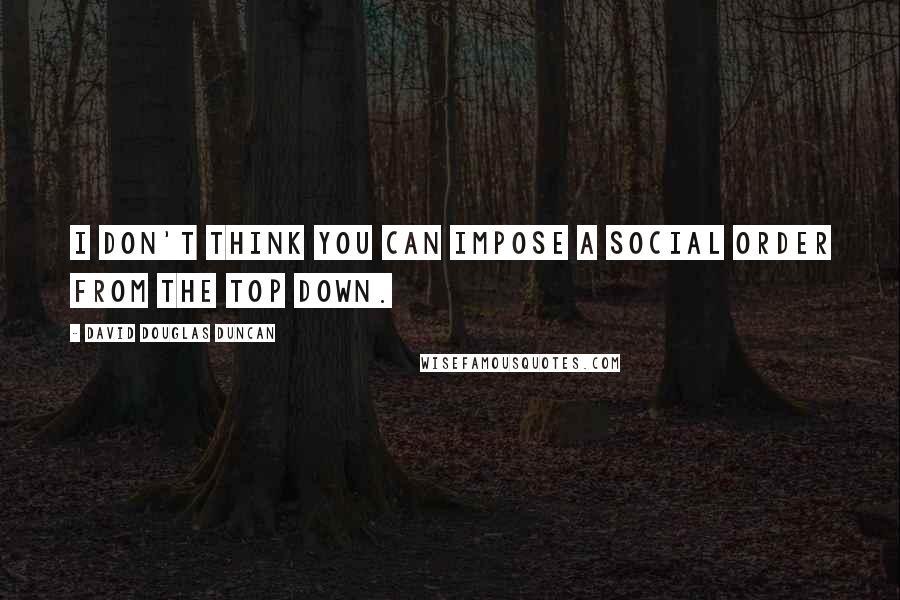 David Douglas Duncan Quotes: I don't think you can impose a social order from the top down.