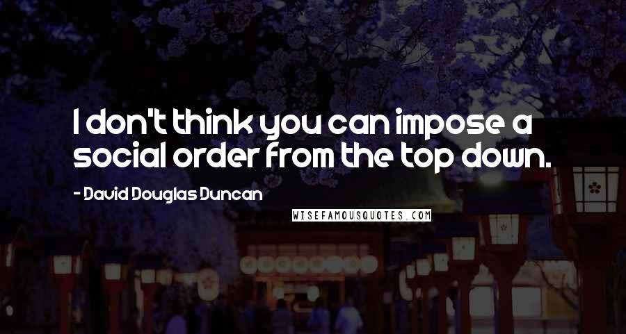 David Douglas Duncan Quotes: I don't think you can impose a social order from the top down.
