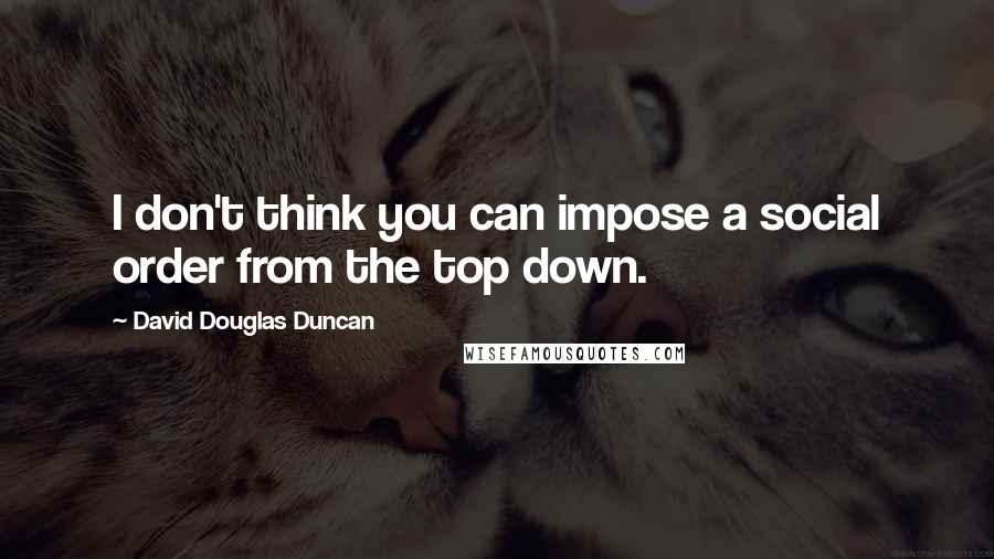 David Douglas Duncan Quotes: I don't think you can impose a social order from the top down.