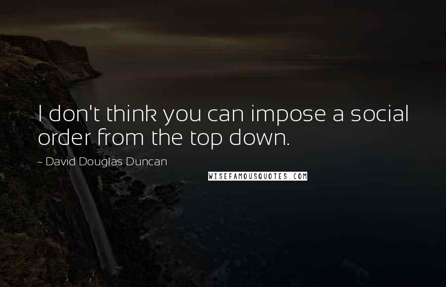 David Douglas Duncan Quotes: I don't think you can impose a social order from the top down.