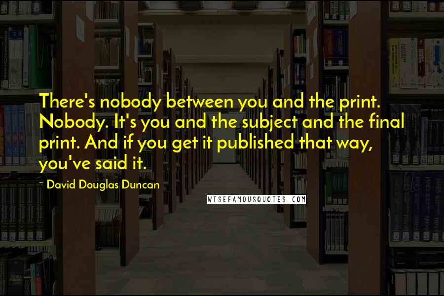 David Douglas Duncan Quotes: There's nobody between you and the print. Nobody. It's you and the subject and the final print. And if you get it published that way, you've said it.