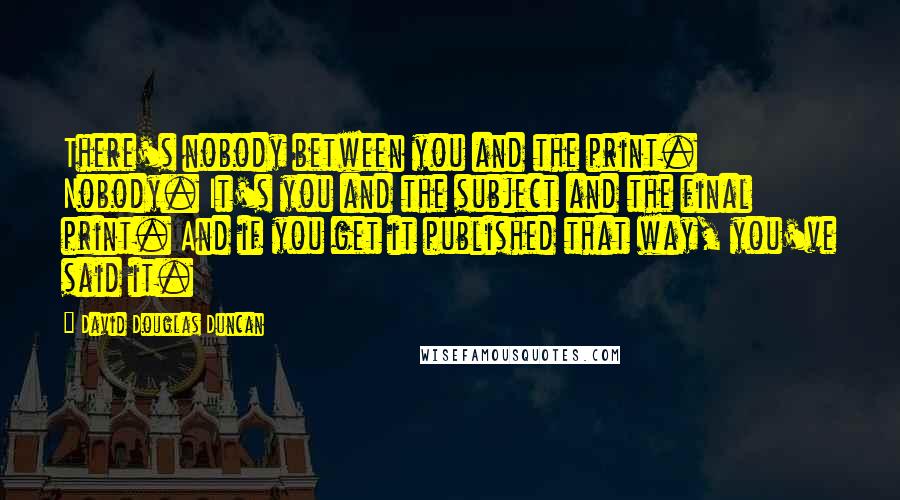 David Douglas Duncan Quotes: There's nobody between you and the print. Nobody. It's you and the subject and the final print. And if you get it published that way, you've said it.