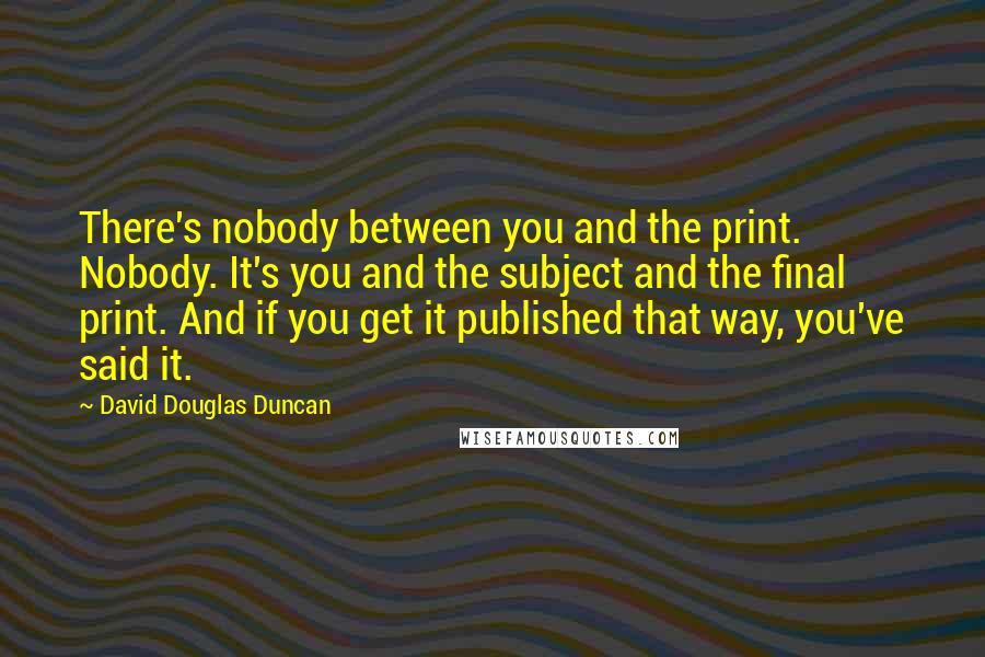 David Douglas Duncan Quotes: There's nobody between you and the print. Nobody. It's you and the subject and the final print. And if you get it published that way, you've said it.