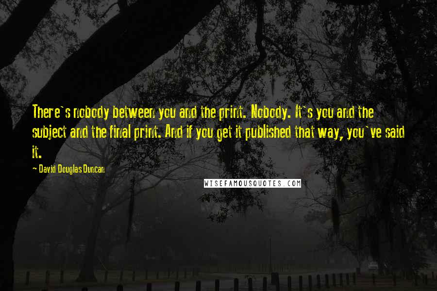 David Douglas Duncan Quotes: There's nobody between you and the print. Nobody. It's you and the subject and the final print. And if you get it published that way, you've said it.