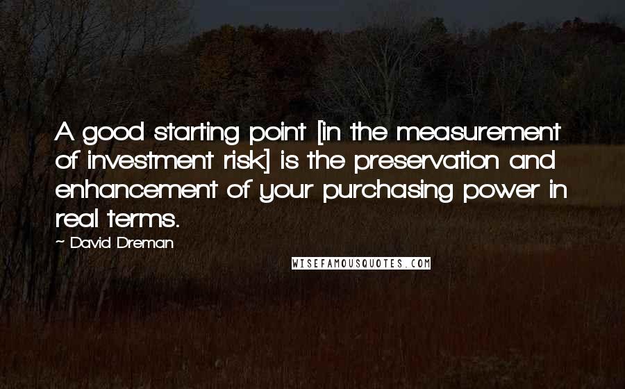David Dreman Quotes: A good starting point [in the measurement of investment risk] is the preservation and enhancement of your purchasing power in real terms.