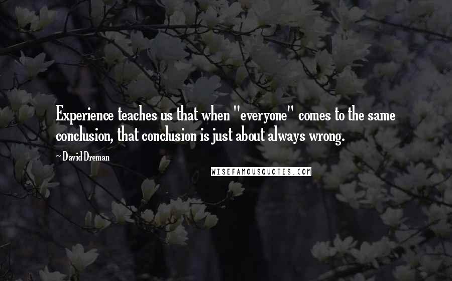 David Dreman Quotes: Experience teaches us that when "everyone" comes to the same conclusion, that conclusion is just about always wrong.