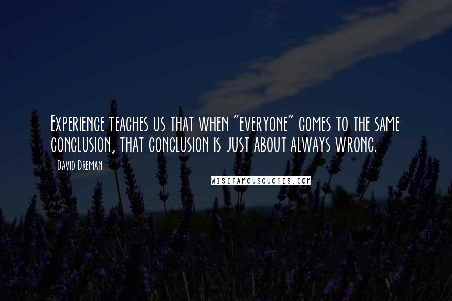 David Dreman Quotes: Experience teaches us that when "everyone" comes to the same conclusion, that conclusion is just about always wrong.