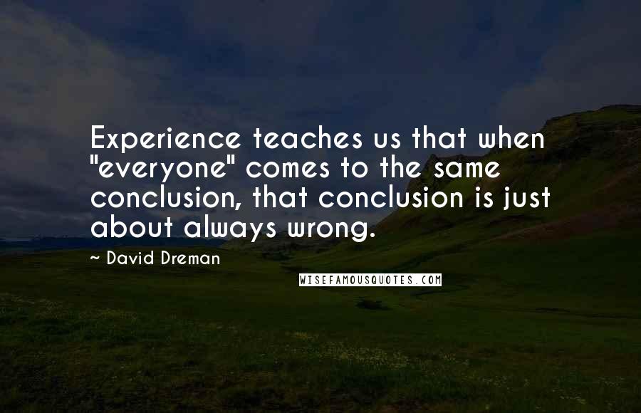 David Dreman Quotes: Experience teaches us that when "everyone" comes to the same conclusion, that conclusion is just about always wrong.