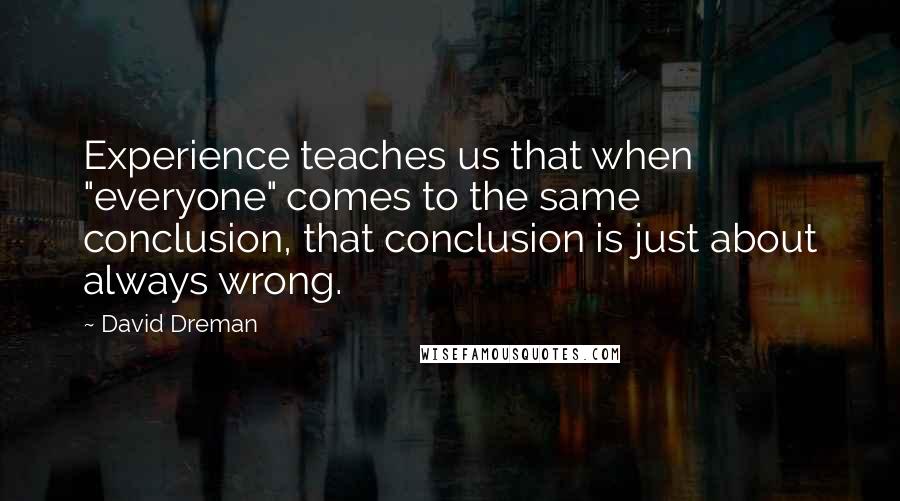 David Dreman Quotes: Experience teaches us that when "everyone" comes to the same conclusion, that conclusion is just about always wrong.