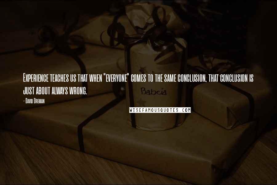 David Dreman Quotes: Experience teaches us that when "everyone" comes to the same conclusion, that conclusion is just about always wrong.