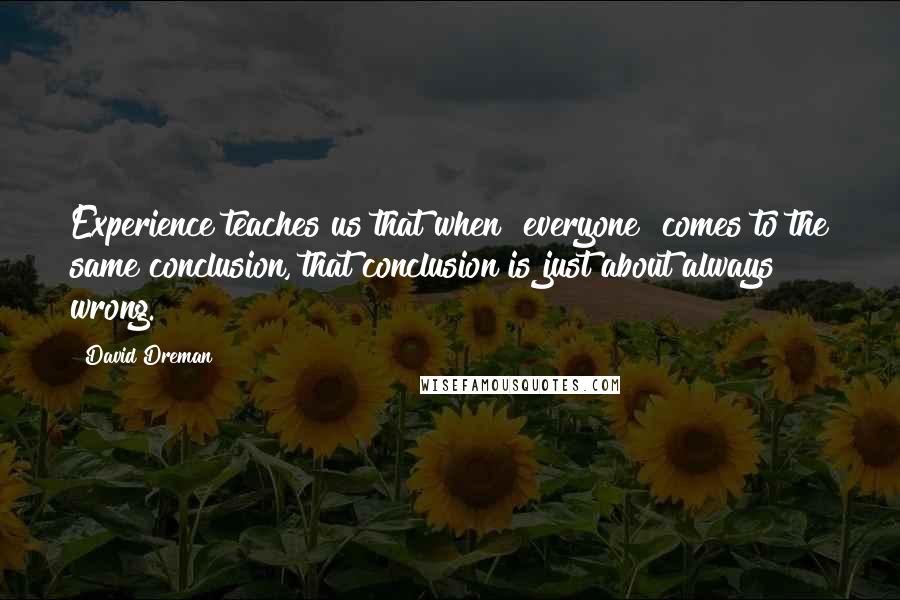 David Dreman Quotes: Experience teaches us that when "everyone" comes to the same conclusion, that conclusion is just about always wrong.