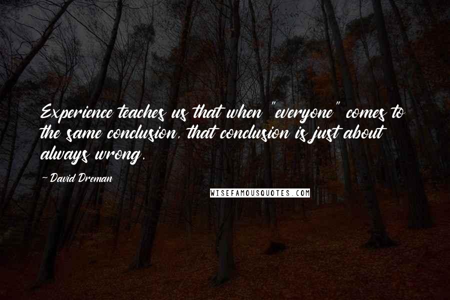 David Dreman Quotes: Experience teaches us that when "everyone" comes to the same conclusion, that conclusion is just about always wrong.