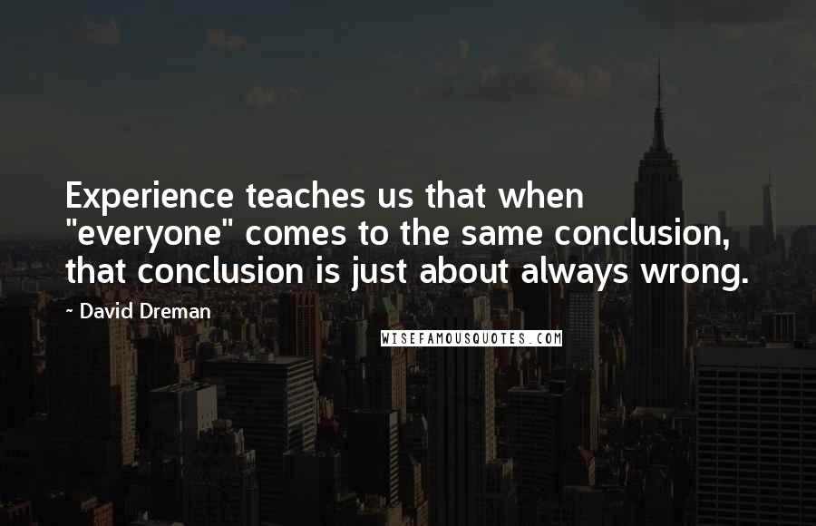 David Dreman Quotes: Experience teaches us that when "everyone" comes to the same conclusion, that conclusion is just about always wrong.