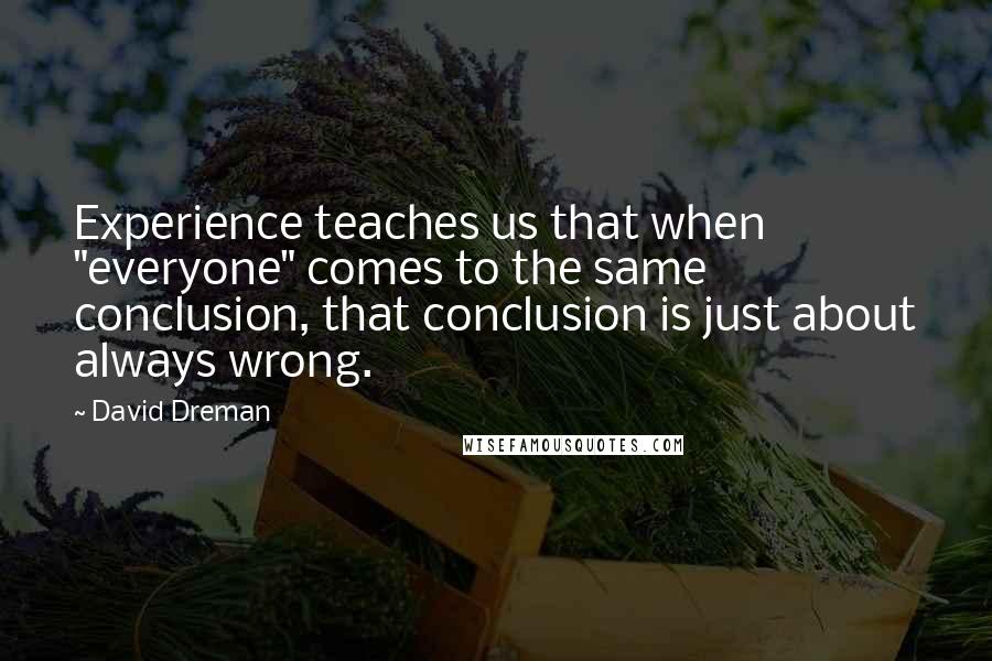 David Dreman Quotes: Experience teaches us that when "everyone" comes to the same conclusion, that conclusion is just about always wrong.