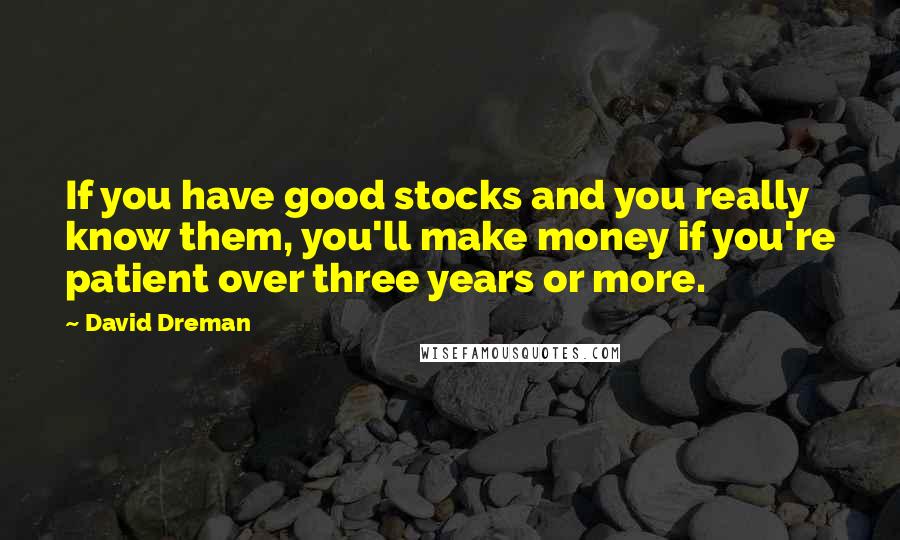 David Dreman Quotes: If you have good stocks and you really know them, you'll make money if you're patient over three years or more.