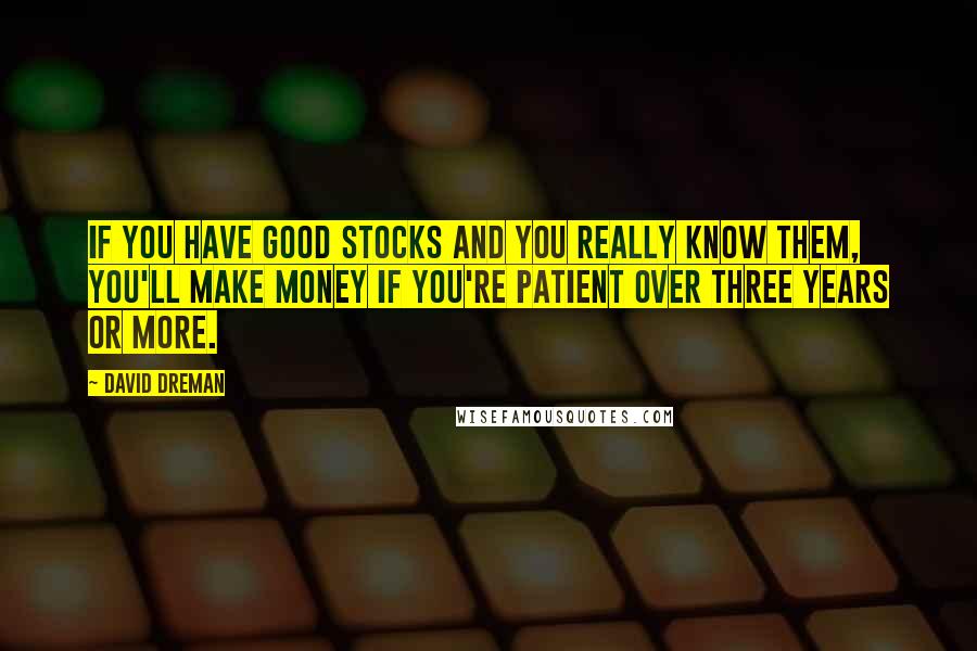 David Dreman Quotes: If you have good stocks and you really know them, you'll make money if you're patient over three years or more.