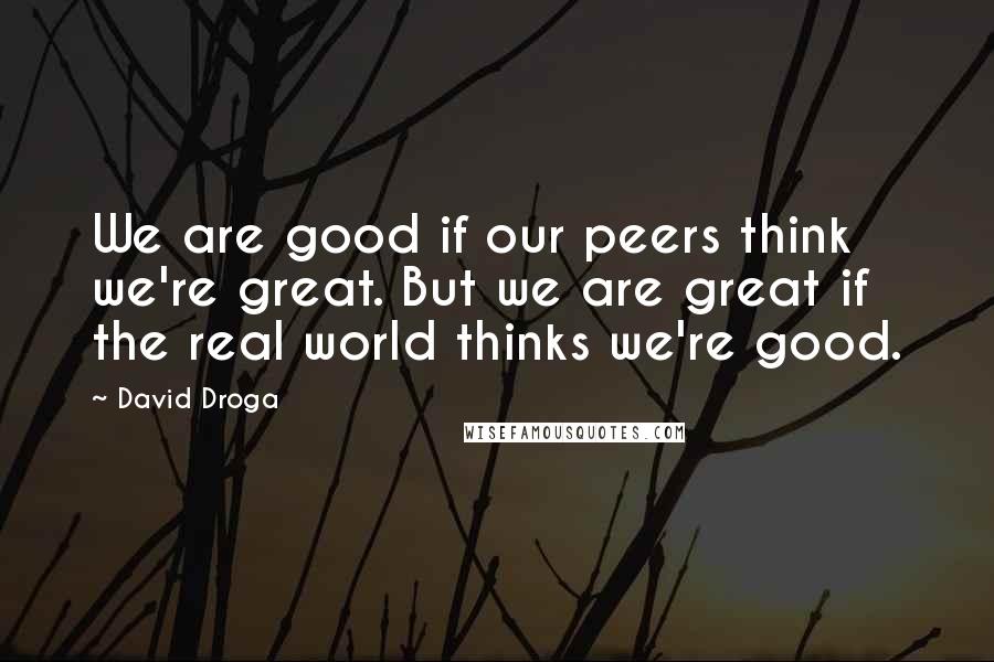 David Droga Quotes: We are good if our peers think we're great. But we are great if the real world thinks we're good.