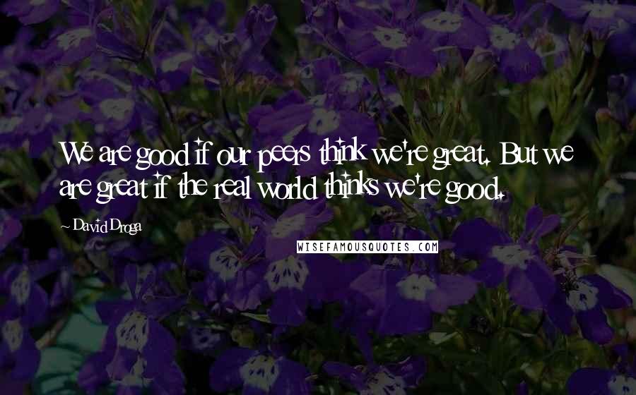 David Droga Quotes: We are good if our peers think we're great. But we are great if the real world thinks we're good.