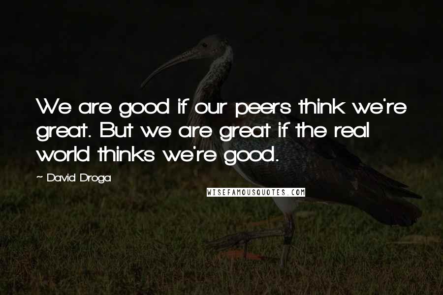 David Droga Quotes: We are good if our peers think we're great. But we are great if the real world thinks we're good.