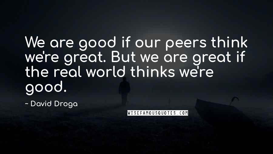 David Droga Quotes: We are good if our peers think we're great. But we are great if the real world thinks we're good.