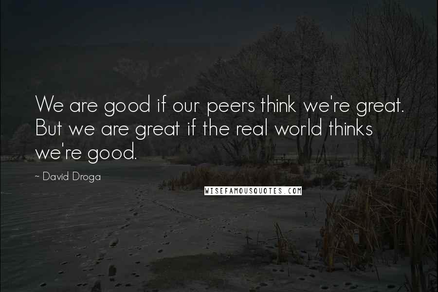 David Droga Quotes: We are good if our peers think we're great. But we are great if the real world thinks we're good.
