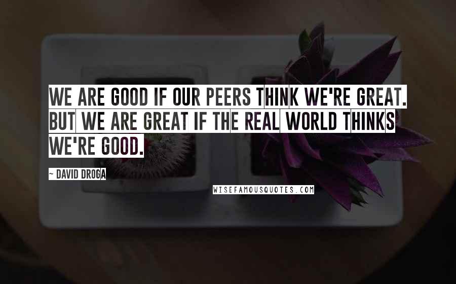 David Droga Quotes: We are good if our peers think we're great. But we are great if the real world thinks we're good.