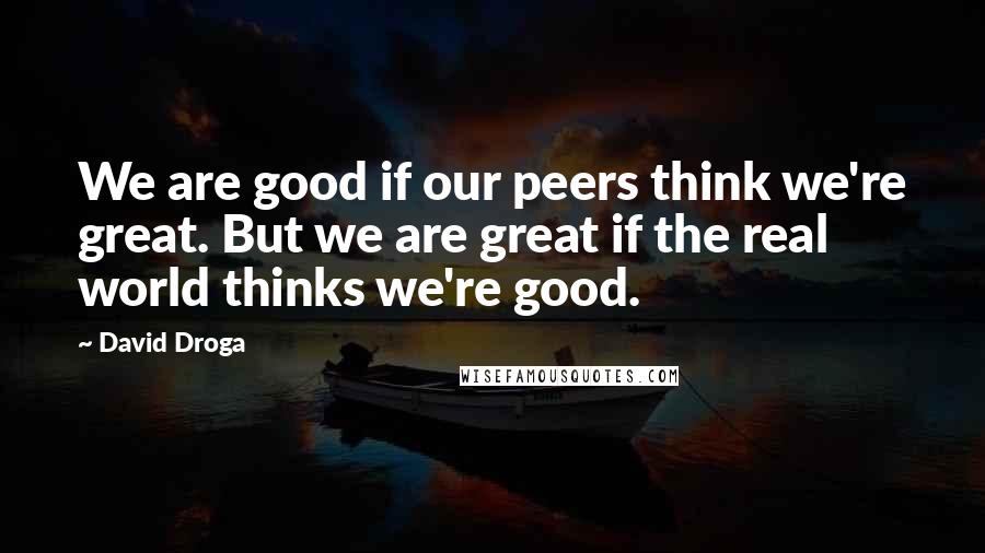 David Droga Quotes: We are good if our peers think we're great. But we are great if the real world thinks we're good.