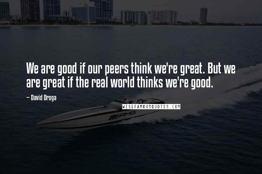 David Droga Quotes: We are good if our peers think we're great. But we are great if the real world thinks we're good.