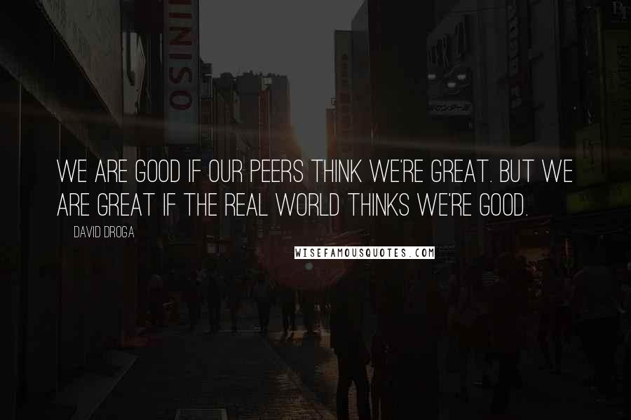 David Droga Quotes: We are good if our peers think we're great. But we are great if the real world thinks we're good.