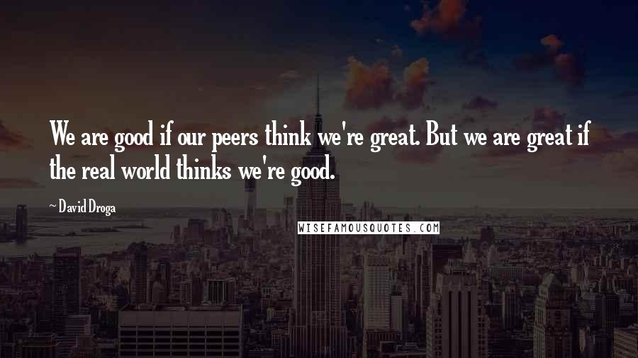 David Droga Quotes: We are good if our peers think we're great. But we are great if the real world thinks we're good.