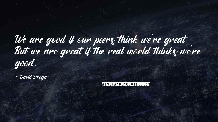 David Droga Quotes: We are good if our peers think we're great. But we are great if the real world thinks we're good.