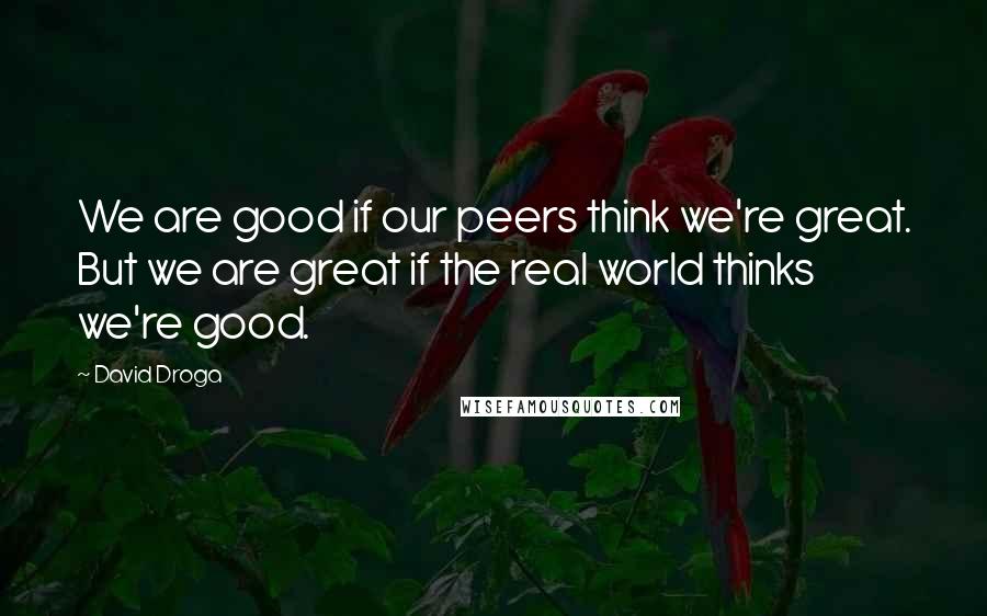 David Droga Quotes: We are good if our peers think we're great. But we are great if the real world thinks we're good.