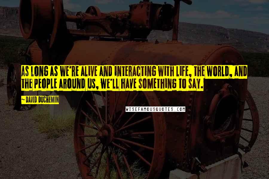 David DuChemin Quotes: As long as we're alive and interacting with life, the world, and the people around us, we'll have something to say.