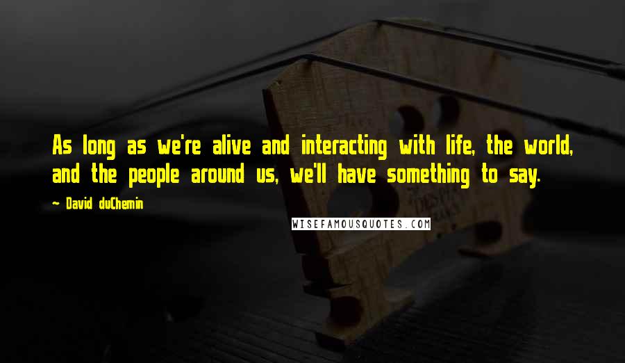 David DuChemin Quotes: As long as we're alive and interacting with life, the world, and the people around us, we'll have something to say.